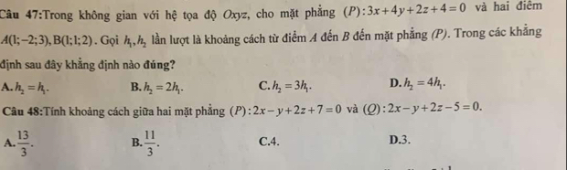 Trong không gian với hệ tọa độ Oxyz, cho mặt phẳng (P): 3x+4y+2z+4=0 và hai điểm
A(1;-2;3), B(1;1;2). Gọi h_1, h_2 lần lượt là khoảng cách từ điểm A đến B đến mặt phẳng (P). Trong các khẳng
định sau đây khẳng định nào đúng?
A. h_2=h_1. B. h_2=2h_1. C. h_2=3h_1. D. h_2=4h_1. 
Câu 48:Tính khoảng cách giữa hai mặt phẳng (P) : 2x-y+2z+7=0 và (Q): 2x-y+2z-5=0.
A.  13/3 .  11/3 . C. 4. D. 3.
B.