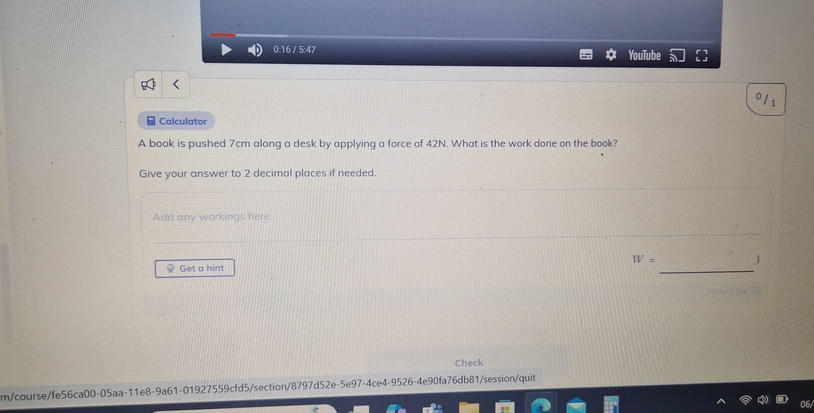 0:16 / 5:47 YouTube^0/_1 
□ Calculator 
A book is pushed 7cm along a desk by applying a force of 42N. What is the work done on the book? 
Give your answer to 2 decimal places if needed. 
Add any workings here
W=
J 
Get a hint 
_ 
Check 
m/course/fe56ca00-05aa-11e8-9a61-01927559cfd5/section/8797d52e-5e97-4ce4-9526-4e90fa76db81/session/quit
