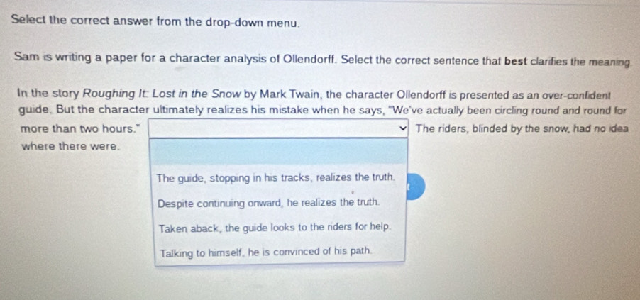 Select the correct answer from the drop-down menu.
Sam is writing a paper for a character analysis of Ollendorff. Select the correct sentence that best clarifies the meaning
In the story Roughing It Lost in the Snow by Mark Twain, the character Ollendorff is presented as an over-confident
guide. But the character ultimately realizes his mistake when he says, "We've actually been circling round and round for
more than two hours." The riders, blinded by the snow, had no idea
where there were.
The guide, stopping in his tracks, realizes the truth.
Despite continuing onward, he realizes the truth.
Taken aback, the guide looks to the riders for help.
Talking to himself, he is convinced of his path.