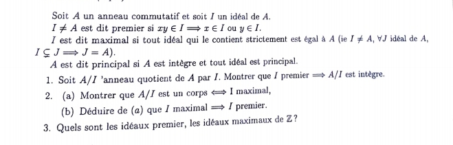 Soit A un anneau commutatif et soit I un idéal de A.
I!= A est dit premier si xy∈ IRightarrow x∈ I ou y∈ I. 
I est dit maximal si tout idéal qui le contient strictement est égal à A (ie I!= A , ∀J idéal de A,
I⊂eq JRightarrow J=A). 
A est dit principal si A est intègre et tout idéal est principal. 
1. Soit A/I 'anneau quotient de A par I. Montrer que I premier = A/I est intègre. 
2. (a) Montrer que A/I est un corps < I maximal, 
(b) Déduire de (a) que I maximal =→ I premier. 
3. Quels sont les idéaux premier, les idéaux maximaux de Z?