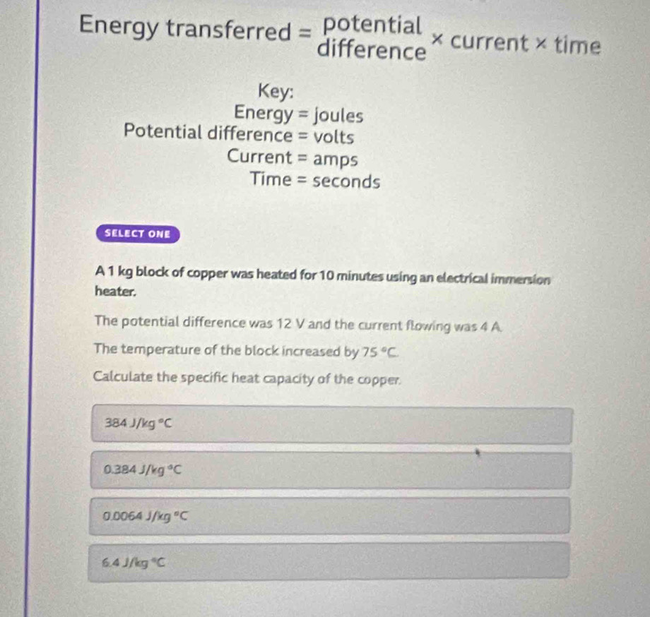 potential
Energy transferred = difference * cul rent × time
Key:
Energ y= = joules
Potential difference = volts
Current = amps
Time = seconds
SELECT ONE
A 1 kg block of copper was heated for 10 minutes using an electrical immersion
heater.
The potential difference was 12 V and the current flowing was 4 A.
The temperature of the block increased by 75°C
Calculate the specific heat capacity of the copper.
384J/kg°C
0.384J/kg°C
0.0064J/kg°C
6.4J/kg°C