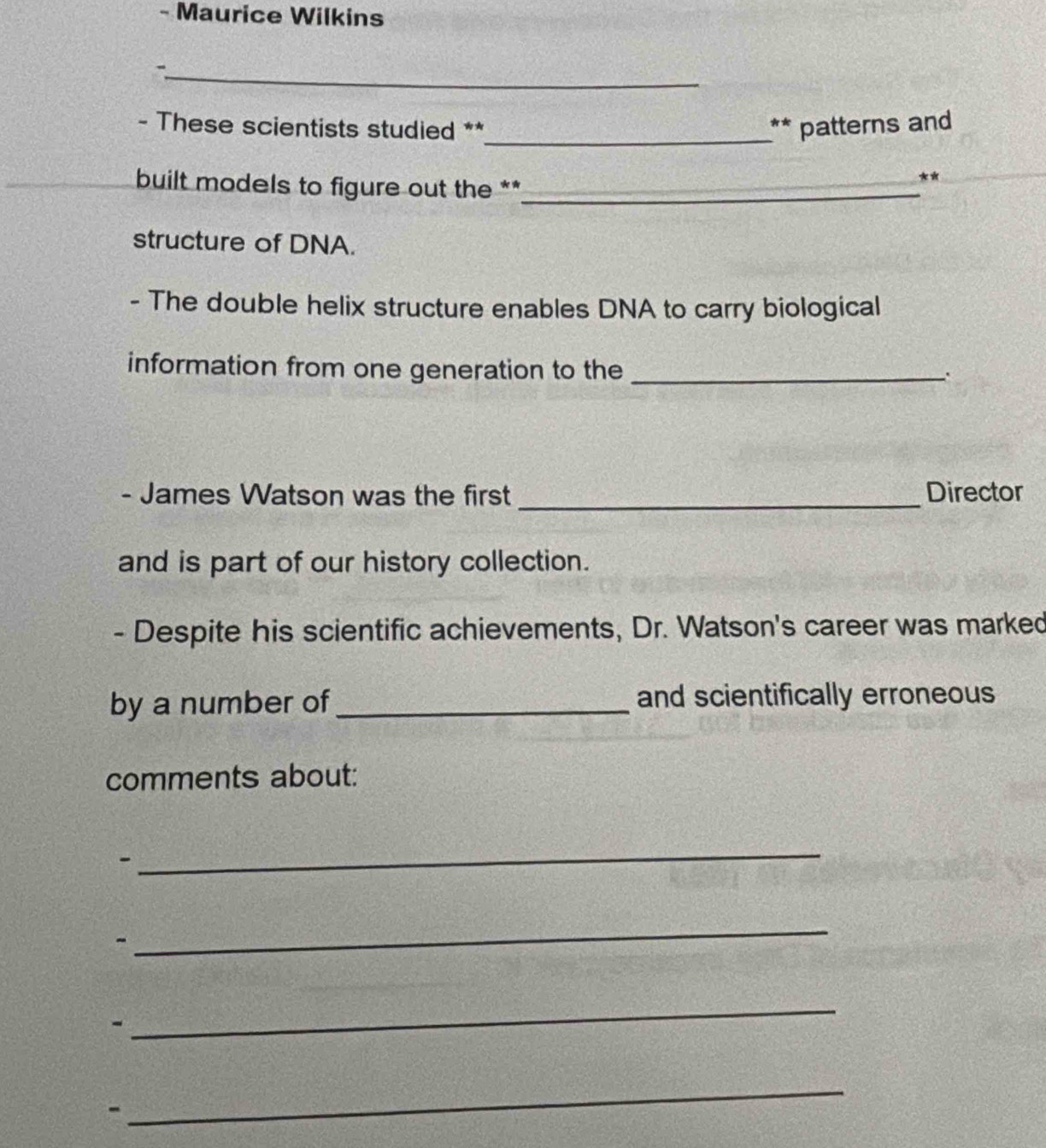 Maurice Wilkins 
_- 
- These scientists studied ** _** patterns and 
built models to figure out the **_ 
** 
structure of DNA. 
- The double helix structure enables DNA to carry biological 
information from one generation to the _`. 
- James Watson was the first _Director 
and is part of our history collection. 
- Despite his scientific achievements, Dr. Watson's career was marked 
by a number of _and scientifically erroneous 
comments about: 
- 
_ 
_ 
- 
_ 
- 
_