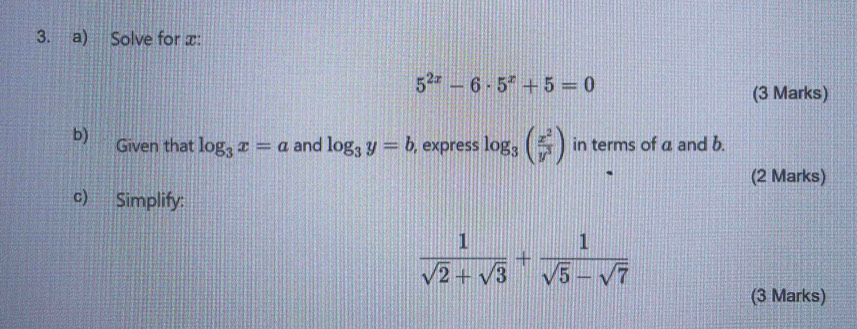 Solve for x :
5^(2x)-6· 5^x+5=0
(3 Marks) 
b) Given that log _3x=a and log _3y=b , express log _3( x^2/y^3 ) in terms of a and b. 
(2 Marks) 
c) Simplify:
 1/sqrt(2)+sqrt(3) + 1/sqrt(5)-sqrt(7) 
(3 Marks)