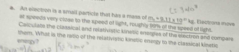 An electron is a small particle that has a mass of m_2=9.11* 10^(-3) N g. Éléctrons move 
at speeds very close to the speed of light, roughly 99% of the speed of light. 
Calculate the classical and relativistic kinetic energies of the electron and compare 
them. What is the ratio of the relativistic kinetic energy to the classical kinetic 
energy?