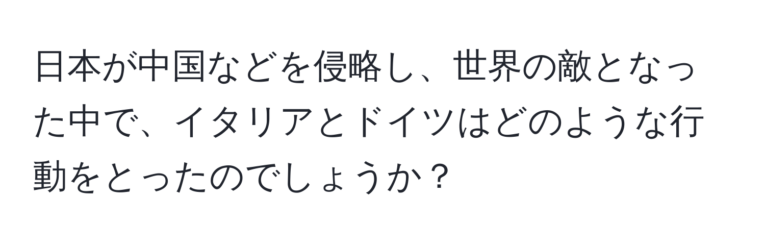 日本が中国などを侵略し、世界の敵となった中で、イタリアとドイツはどのような行動をとったのでしょうか？