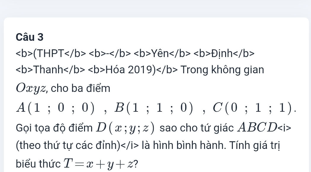 (THPT-Yhat enDinh
ThanhHia2019)Tro rong không gian 
Oxyz, cho ba điểm
A(1;0;0), B(1;1;0), C(0;1;1). 
Gọi tọa độ điểm D(x;y;z) sao cho tứ giác ABCD
(theo thứ tự các đỉnh) là hình bình hành. Tính giá trị 
biểu thức T=x+y+z ?