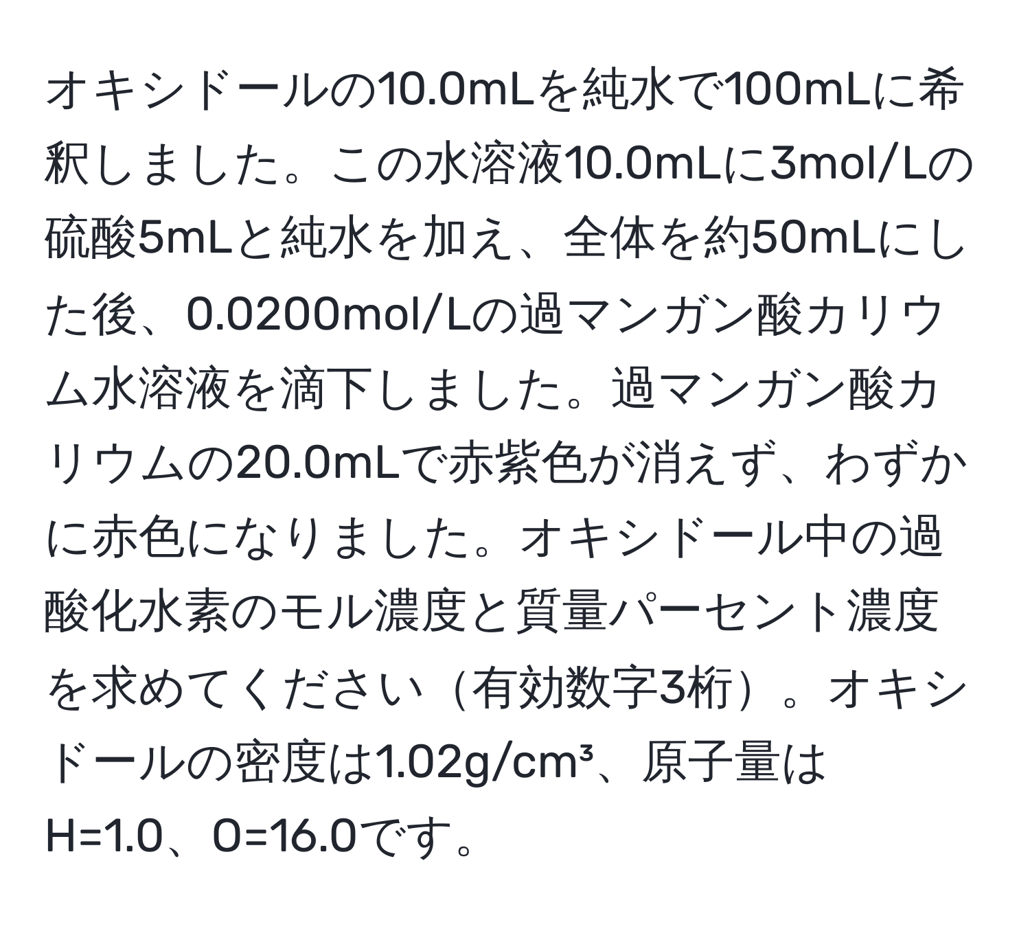 オキシドールの10.0mLを純水で100mLに希釈しました。この水溶液10.0mLに3mol/Lの硫酸5mLと純水を加え、全体を約50mLにした後、0.0200mol/Lの過マンガン酸カリウム水溶液を滴下しました。過マンガン酸カリウムの20.0mLで赤紫色が消えず、わずかに赤色になりました。オキシドール中の過酸化水素のモル濃度と質量パーセント濃度を求めてください有効数字3桁。オキシドールの密度は1.02g/cm³、原子量はH=1.0、O=16.0です。