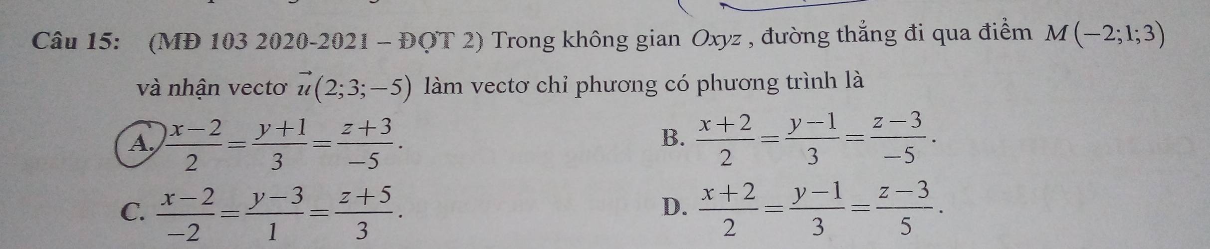 (MĐ 103 2020-2021 - ĐOT 2) Trong không gian Oxyz , đường thẳng đi qua điểm M(-2;1;3)
và nhân vectơ vector u(2;3;-5) làm vectơ chỉ phương có phương trình là
B.
A.  (x-2)/2 = (y+1)/3 = (z+3)/-5 .  (x+2)/2 = (y-1)/3 = (z-3)/-5 .
C.  (x-2)/-2 = (y-3)/1 = (z+5)/3 .  (x+2)/2 = (y-1)/3 = (z-3)/5 . 
D.