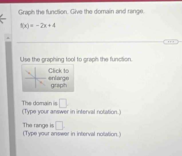 Graph the function. Give the domain and range.
f(x)=-2x+4
Use the graphing tool to graph the function. 
Click to 
enlarge 
graph 
The domain is □. 
(Type your answer in interval notation.) 
The range is □. 
(Type your answer in interval notation.)