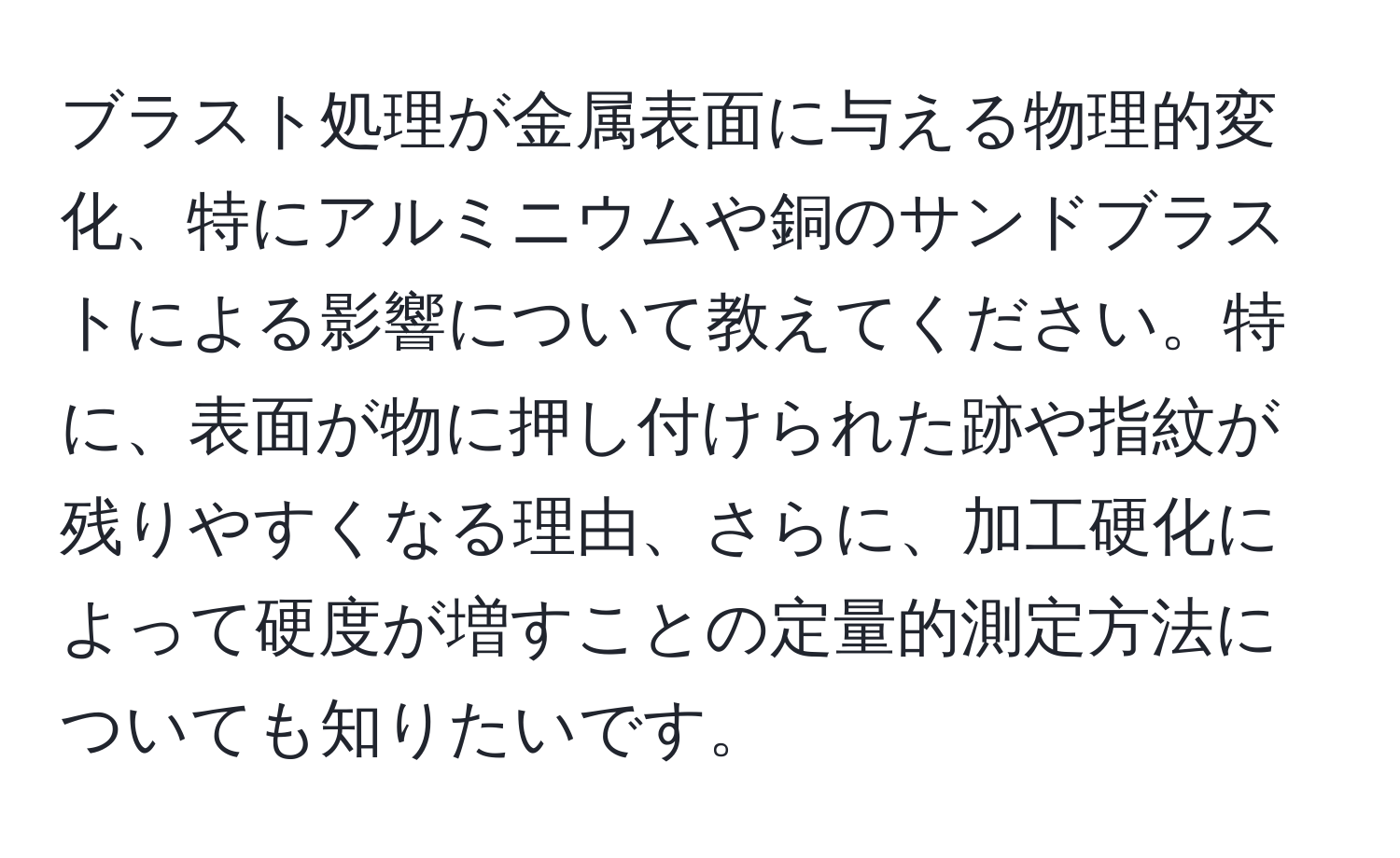 ブラスト処理が金属表面に与える物理的変化、特にアルミニウムや銅のサンドブラストによる影響について教えてください。特に、表面が物に押し付けられた跡や指紋が残りやすくなる理由、さらに、加工硬化によって硬度が増すことの定量的測定方法についても知りたいです。