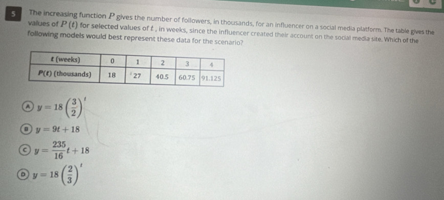 The increasing function P gives the number of followers, in thousands, for an influencer on a social media platform. The table gives the
values of P (t) for selected values of t , in weeks, since the influencer created their account on the social media site. Which of the
following models would best represent these data for the scenario?
a y=18( 3/2 )^t
y=9t+18
a y= 235/16 t+18
D y=18( 2/3 )^t