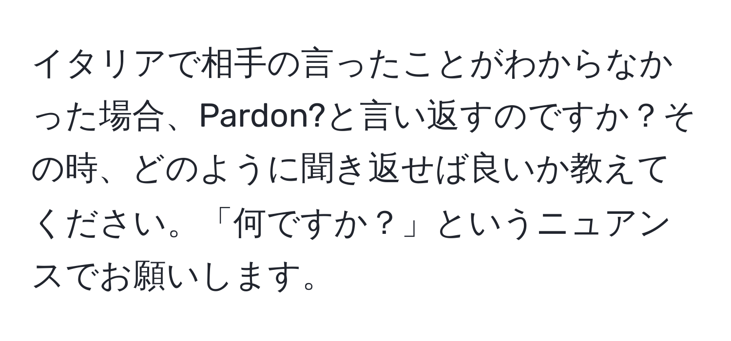 イタリアで相手の言ったことがわからなかった場合、Pardon?と言い返すのですか？その時、どのように聞き返せば良いか教えてください。「何ですか？」というニュアンスでお願いします。