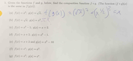 Given the functions f and g, below, find the composition function fcirc g. (The function (fcirc g)(x)
is the same as f(g(x)).
(a) f(x)=x^2; g(x)=sqrt(x).
(b) f(x)=sqrt(x); g(x)=x^2
(c) f(x)=x^2-1; g(x)=x+2.
(d) f(x)=x+2; g(x)=x^2-1.
(e) f(x)=x+3 and g(x)=x^2-10
(f) f(x)=e^x; g(x)=x^2.
(g) f(x)=x^2; g(x)=e^x.