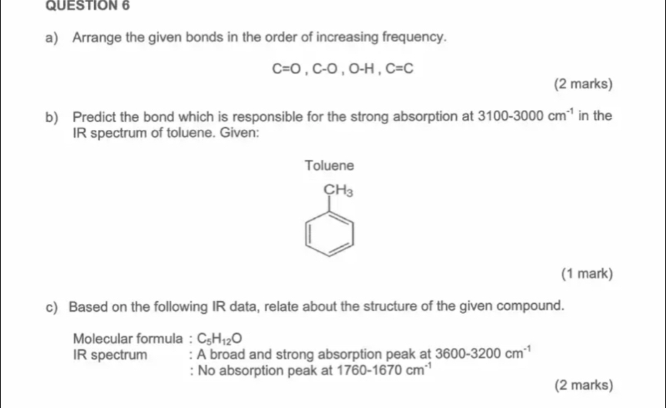 Arrange the given bonds in the order of increasing frequency.
C=O, C-O, O-H, C=C
(2 marks) 
b) Predict the bond which is responsible for the strong absorption at 3100-3000cm^(-1) in the 
IR spectrum of toluene. Given: 
Toluene
CH_3
(1 mark) 
c) Based on the following IR data, relate about the structure of the given compound. 
Molecular formula : C_5H_12O
IR spectrum : A broad and strong absorption peak at 3600-3200cm^(-1)
: No absorption peak at 1760-1670cm^(-1)
(2 marks)