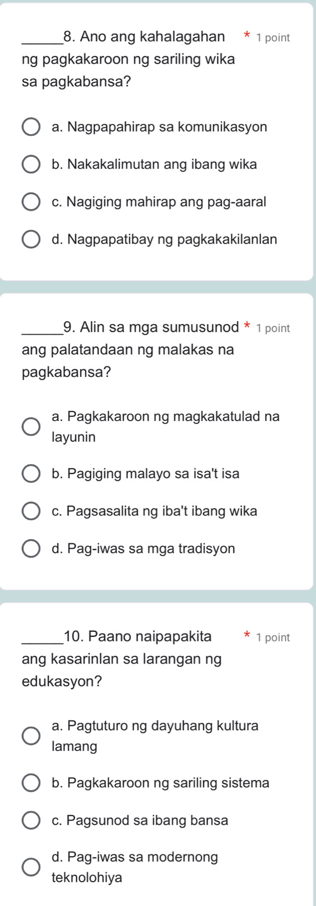 Ano ang kahalagahan 1 point
ng pagkakaroon ng sariling wika
sa pagkabansa?
a. Nagpapahirap sa komunikasyon
b. Nakakalimutan ang ibang wika
c. Nagiging mahirap ang pag-aaral
d. Nagpapatibay ng pagkakakilanlan
_9. Alin sa mga sumusunod * 1 point
ang palatandaan ng malakas na
pagkabansa?
a. Pagkakaroon ng magkakatulad na
layunin
b. Pagiging malayo sa isa't isa
c. Pagsasalita ng iba't ibang wika
d. Pag-iwas sa mga tradisyon
_10. Paano naipapakita 1 point
ang kasarinlan sa larangan ng
edukasyon?
a. Pagtuturo ng dayuhang kultura
lamang
b. Pagkakaroon ng sariling sistema
c. Pagsunod sa ibang bansa
d. Pag-iwas sa modernong
teknolohiya