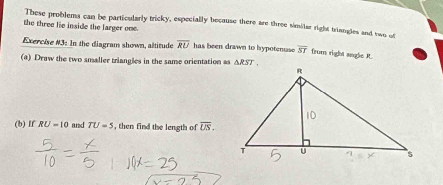 These problems can be particularly tricky, especially because there are three similar right triangles and two of 
the three lie inside the larger one. 
Exercise #3: In the diagram shown, altitude overline RU has been drawn to hypotenuse overline ST from right angle R
(a) Draw the two smaller triangles in the same orientation as △ RST. 
(b) If RU=10 and TU=5 , then find the length of overline US.