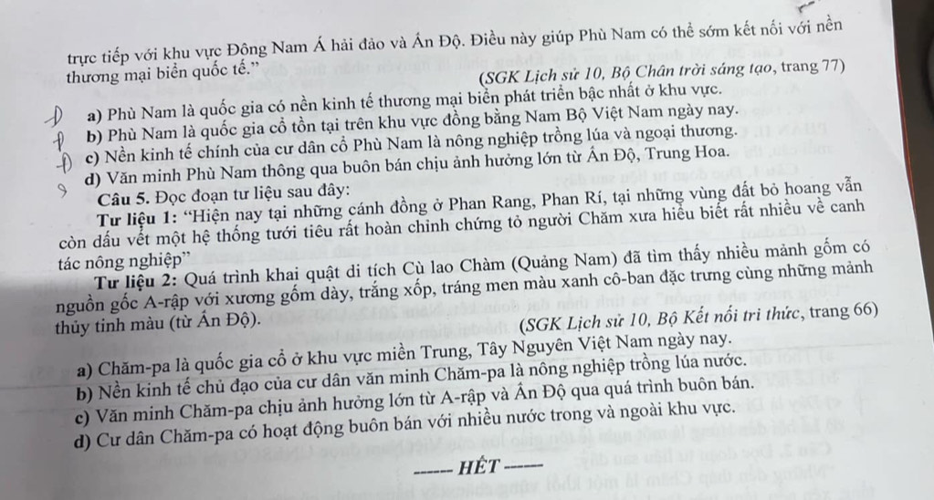 trực tiếp với khu vực Động Nam Á hải đảo và Ấn Độ. Điều này giúp Phù Nam có thể sớm kết nối với nền
(SGK Lịch sử 10, Bộ Chân trời sáng tạo, trang 77)
thương mại biển quốc tế.”
a) Phù Nam là quốc gia có nền kinh tế thương mại biển phát triển bậc nhất ở khu vực.
b) Phù Nam là quốc gia cổ tồn tại trên khu vực đồng bằng Nam Bộ Việt Nam ngày nay.
c) Nền kinh tế chính của cư dân cổ Phù Nam là nông nghiệp trồng lúa và ngoại thương.
d) Văn minh Phù Nam thông qua buôn bán chịu ảnh hưởng lớn từ Ấn Độ, Trung Hoa.
Câu 5. Đọc đoạn tư liệu sau đây:
Từ liệu 1: “Hiện nay tại những cánh đồng ở Phan Rang, Phan Rí, tại những vùng đất bỏ hoang vẫn
còn dấu vết một hệ thống tưới tiêu rất hoàn chinh chứng tỏ người Chăm xưa hiểu biết rất nhiều về canh
tác nông nghiệp”
Từ liệu 2: Quá trình khai quật di tích Cù lao Chàm (Quảng Nam) đã tìm thấy nhiều mảnh gốm có
nguồn gốc A-rập với xương gốm dày, trắng xốp, tráng men màu xanh cô-ban đặc trưng cùng những mảnh
thủy tinh màu (từ Ấn Độ).
(SGK Lịch sử 10, Bộ Kết nổi tri thức, trang 66)
a) Chăm-pa là quốc gia cổ ở khu vực miền Trung, Tây Nguyên Việt Nam ngày nay.
b) Nền kinh tế chủ đạo của cư dân văn minh Chăm-pa là nông nghiệp trồng lúa nước.
c) Văn minh Chăm-pa chịu ảnh hưởng lớn từ A-rập và Ấn Độ qua quá trình buôn bán.
d) Cư dân Chăm-pa có hoạt động buôn bán với nhiều nước trong và ngoài khu vực.
_hêt_