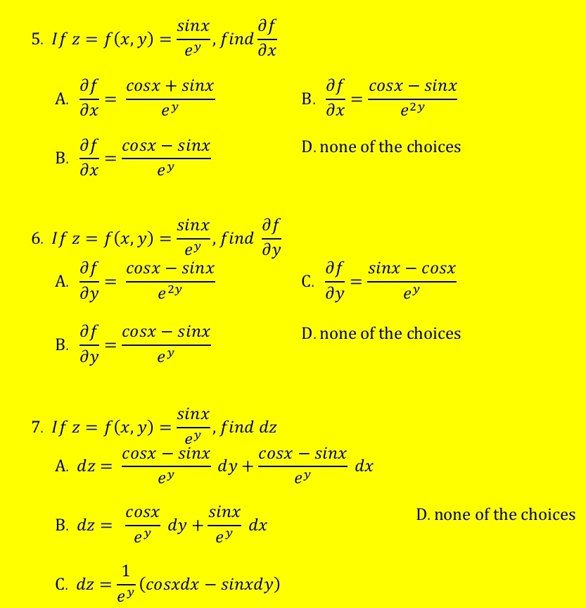 If z=f(x,y)= sin x/e^y  , find  partial f/partial x 
A.  partial f/partial x = (cos x+sin x)/e^y   partial f/partial x = (cos x-sin x)/e^(2y) 
B.
B.  partial f/partial x = (cos x-sin x)/e^y 
D. none of the choices
6. If z=f(x,y)= sin x/e^y  , find  partial f/partial y 
A.  partial f/partial y = (cos x-sin x)/e^(2y)   partial f/partial y = (sin x-cos x)/e^y 
C.
B.  partial f/partial y = (cos x-sin x)/e^y 
D. none of the choices
7. I f z=f(x,y)= sin x/e^y  , find dz
A. dz= (cos x-sin x)/e^y dy+ (cos x-sin x)/e^y dx
B. dz= cos x/e^y dy+ sin x/e^y dx
D. none of the choices
C. dz= 1/e^y (cos xdx-sin xdy)