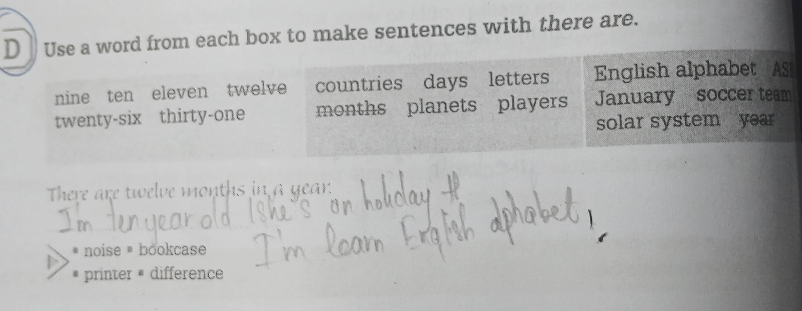 Use a word from each box to make sentences with there are. 
nine ten eleven twelve countries days letters 
English alphabet AS 
twenty-six thirty-one months planets players January soccer team 
solar system year
There are twelve months in a year
noise ® bookcase 
printer difference