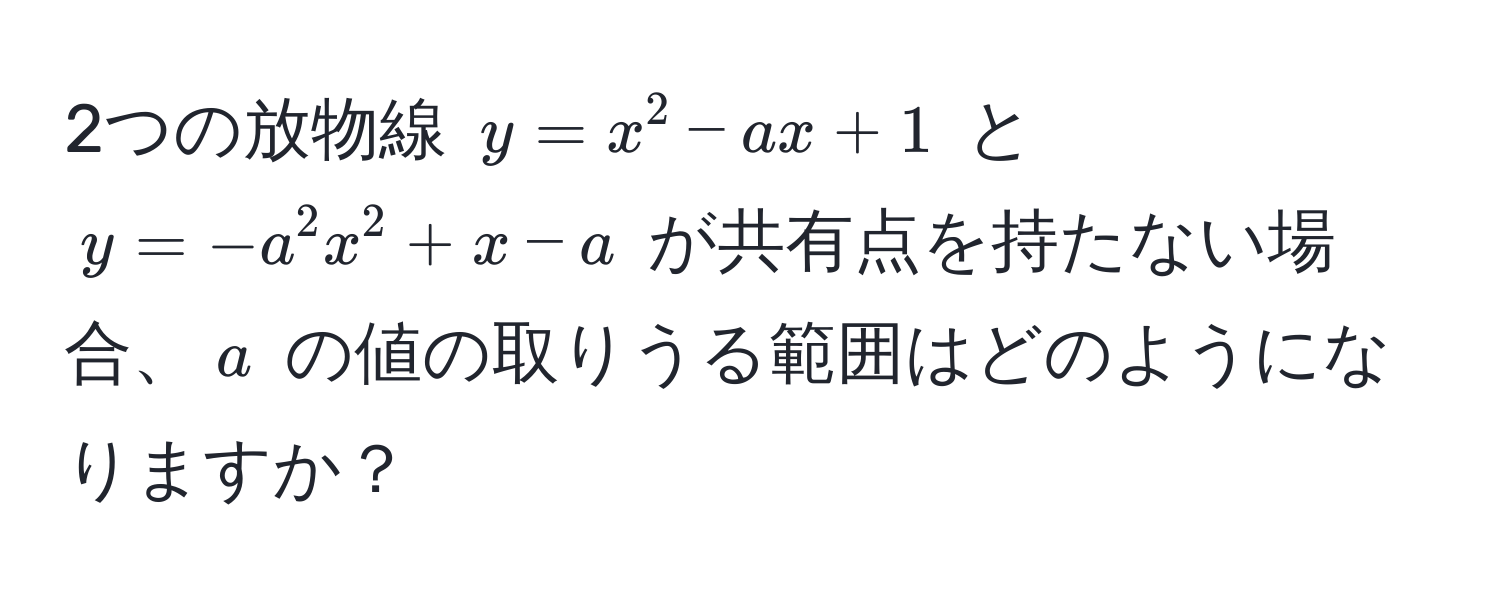 2つの放物線 $y = x^2 - ax + 1$ と $y = -a^2x^2 + x - a$ が共有点を持たない場合、$a$ の値の取りうる範囲はどのようになりますか？