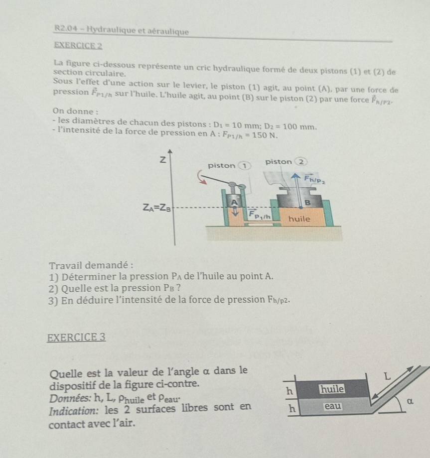 R2.04 - Hydraulique et aéraulique
EXERCICE 2
La figure ci-dessous représente un cric hydraulique formé de deux pistons (1) et (2) de
section circulaire.
Sous l’effet d'une action sur le levier, le piston (1) agit, au point (A), par une force de
pression vector F_P1/h sur l'huile. L’huile agit, au point (B) sur le piston (2) par une force vector F_h/P2.
On donne :
- les diamètres de chacun des pistons : D_1=10mm;D_2=100mm.
- l'intensité de la force de pression en A:F_P1/h=150N.
Travail demandé :
1) Déterminer la pression P_A de l’huile au point A.
2) Quelle est la pression P_B ?
3) En déduire l'intensité de la force de pression Fh/p2.
EXERCICE 3
Quelle est la valeur de l'angle α dans le
L
dispositif de la figure ci-contre.
h huile
Données: h, L, Phuile et Peau·
α
Indication: les 2 surfaces libres sont en h eau
contact avec l’air.