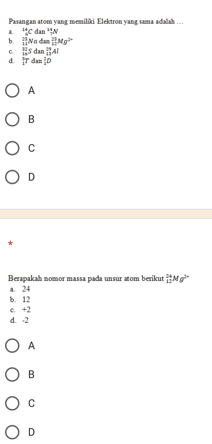 Pasangan atom yang memiliki Elektron yang sama adalah …
a. _6^((14)Cdan_7^(14)N
b. _(11)^(23)Nadan_(12)^(23)Mg^2+)
C. _(16)^(32)Sdan_(13)^(29)Al
d. _1^(3Tdan_1^2D
A
B
C
D
*
Berapakah nomor massa pada unsur atom berikut _(12)^(24)Mg^2+)
a. 24
b. 12
c. +2
d. -2
A
B
C
D