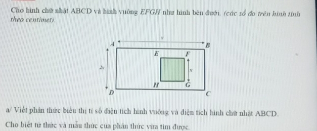 Cho hình chữ nhật ABCD và hình vuỡng EFGH như hình bên dưới. (các số đo trên hình tính 
theo centimet) 
a/ Viết phần thức biểu thị tỉ số diện tích hình vuờng và điện tích hình chữ nhật ABCD. 
Cho biết tử thức và mẫu thức của phân thức vừa tim được