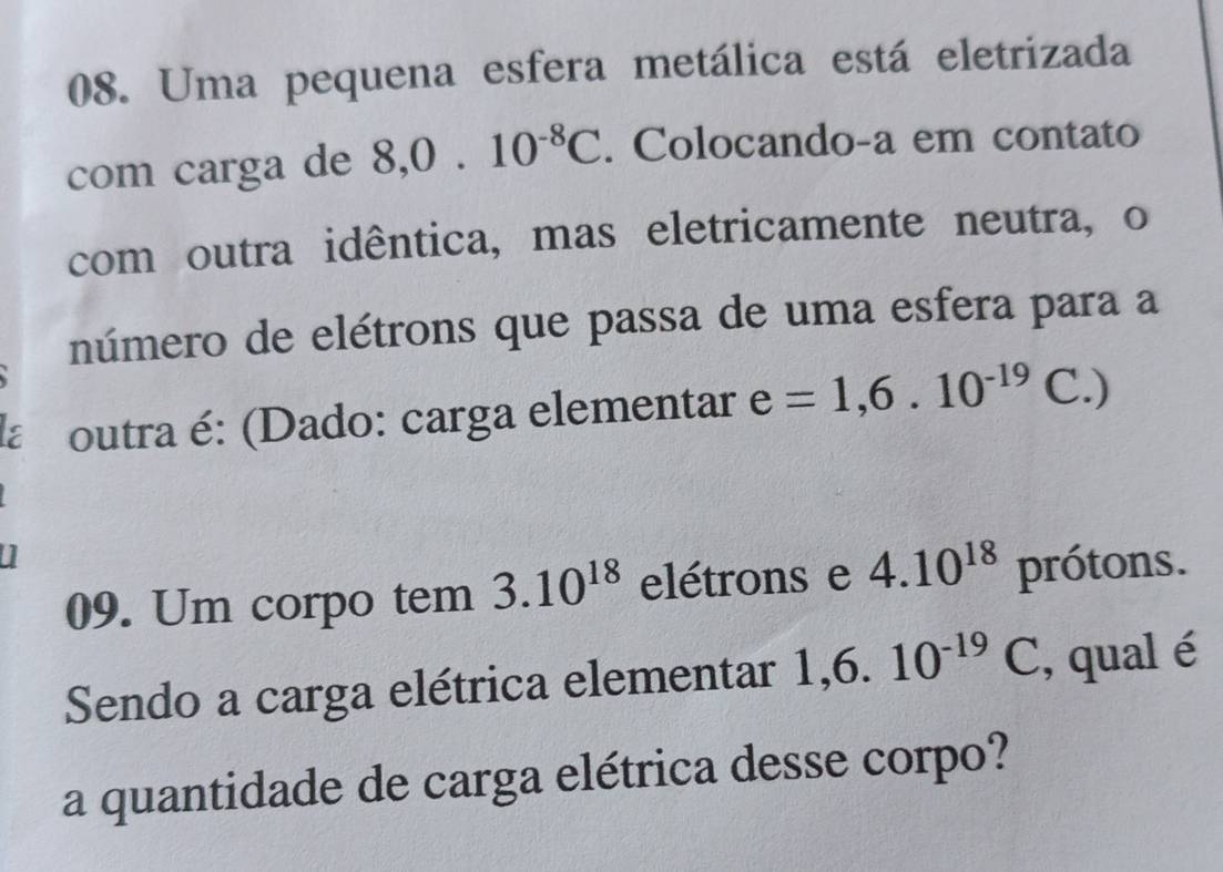 Uma pequena esfera metálica está eletrizada 
com carga de 8, 0.10^(-8)C. Colocando-a em contato 
com outra idêntica, mas eletricamente neutra, o 
número de elétrons que passa de uma esfera para a 
a outra é: (Dado: carga elementar e=1,6.10^(-19) C.) 
09. Um corpo tem 3.10^(18) elétrons e 4.10^(18) prótons. 
Sendo a carga elétrica elementar 1, 6.10^(-19)C , qual é 
a quantidade de carga elétrica desse corpo?