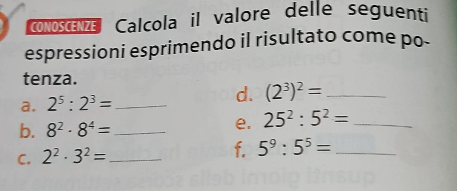 CONOSCENZE l Calcola il valore delle seguenti 
espressioni esprimendo il risultato come po- 
tenza. 
a. 2^5:2^3= _ 
d. (2^3)^2= _ 
b. 8^2· 8^4= _ 
e. 25^2:5^2= _ 
C. 2^2· 3^2= _ 
f. 5^9:5^5= _