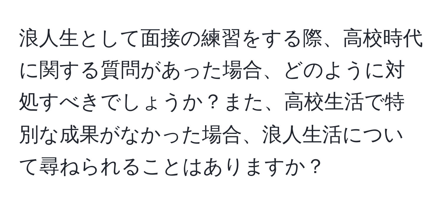 浪人生として面接の練習をする際、高校時代に関する質問があった場合、どのように対処すべきでしょうか？また、高校生活で特別な成果がなかった場合、浪人生活について尋ねられることはありますか？