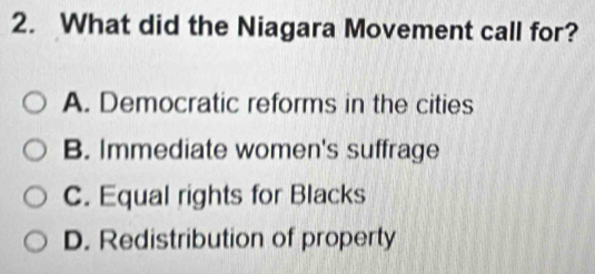 What did the Niagara Movement call for?
A. Democratic reforms in the cities
B. Immediate women's suffrage
C. Equal rights for Blacks
D. Redistribution of property