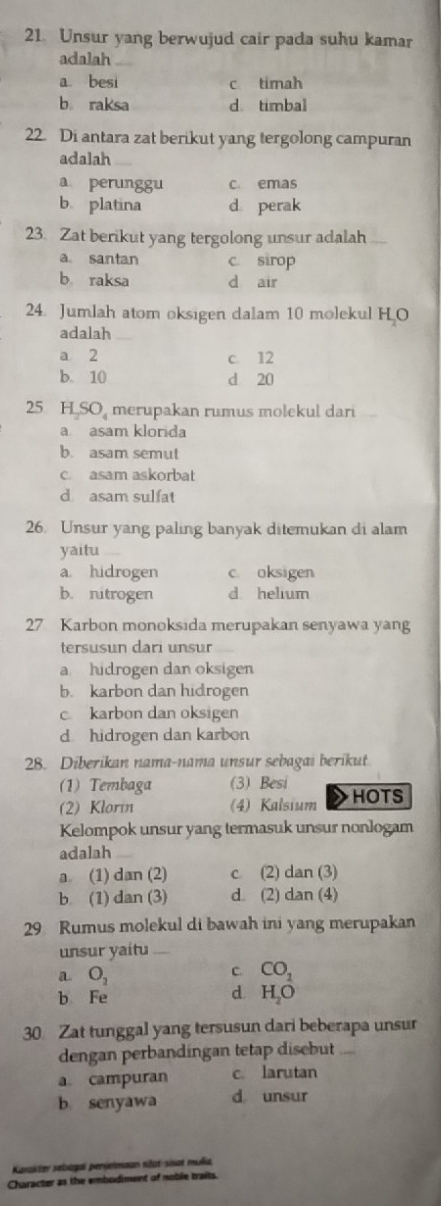 Unsur yang berwujud cair pada suhu kamar
adalah
a. besi c timah
b raksa d timbal
22. Di antara zat berikut yang tergolong campuran
adalah
a perunggu c. emas
b. platina d perak
23. Zat berikut yang tergolong unsur adalah
a. santan c. sirop
b. raksa d air
24. Jumlah atom oksigen dalam 10 molekul H O
adalah
a 2 c 12
b. 10 d 20
25 H SO merupakan rumus molekul dari
a asam klorida
b. asam semut
c. asam askorbat
d asam sulfat
26. Unsur yang paling banyak ditemukan di alam
yaitu
a hidrogen c oksigen
b. nitrogen d helium
27 Karbon monoksida merupakan senyawa yang
tersusun dari unsur
a hidrogen dan oksigen
b. karbon dan hidrogen
c karbon dan oksigen
d hidrogen dan karbon
28. Diberikan nama-nama unsur sebagai berikut
(1) Tembaga (3) Besi
(2) Klorın (4) Kalsium > HOTS
Kelompok unsur yang termasuk unsur nonlogam
adalah
a (1) dan (2) c (2) dan (3)
b (1) dan (3) d. (2) dan (4)
29 Rumus molekul di bawah ini yang merupakan
unsur yaitu .
a O_2
C. CO_2
d
b Fe H_2O
30 Zat tunggal yang tersusun dari beberapa unsur
dengan perbandingan tetap disebut
a campuran c. larutan
b senyawa d unsur
Karakter sebagai penjelmaan silat-sisat mulia
Character as the embodiment of noble traits.