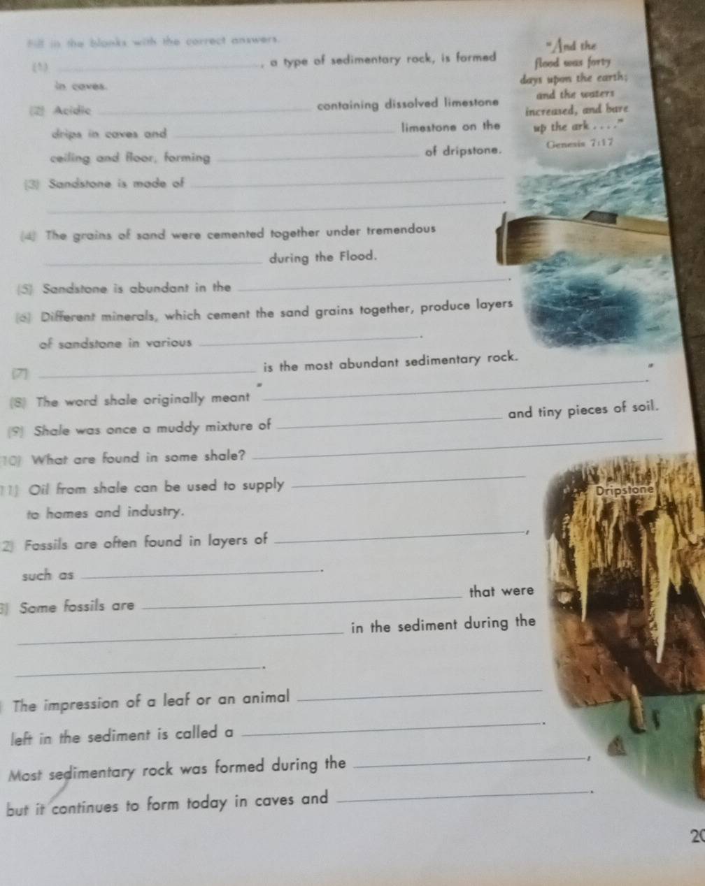 Fill in the blonks with the correct answers. 
"And the 
(5) _, a type of sedimentary rock, is formed flood was forty 
in caves. days upon the earth; 
2) Acidie _containing dissolved limestone and the waters 
increased, and bare 
drips in caves and . _limestone on the up the ark . . . ." 
ceiling and floor, forming _of dripstone. Genesis 7:17
3 Sandstone is made of 
_ 
_ 
(4) The grains of sand were cemented together under tremendous 
_during the Flood. 
5) Sandstone is abundant in the 
_ 
Different minerals, which cement the sand grains together, produce layers 
of sandstone in various 
_ 
(7 _is the most abundant sedimentary rock. 
(8) The word shale originally meant 
_ 
(9) Shale was once a muddy mixture of _and tiny pieces of soil. 
10 What are found in some shale? 
_ 
11] Oil from shale can be used to supply 
_ 
to homes and industry. 
2) Fassils are often found in layers of 
_-1 
such as 
_ 
. 
_that were 
Some fossils are 
_ 
in the sediment during the 
_. 
The impression of a leaf or an animal 
_ 
left in the sediment is called a 
_ 
. 
Most sedimentary rock was formed during the 
_1 
but it continues to form today in caves and 
_.
20