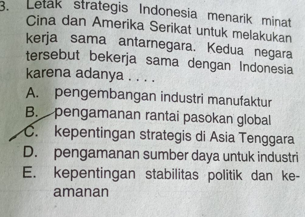 Letak strategis Indonesia menarik minat
Cina dan Amerika Serikat untuk melakukan
kerja sama antarnegara. Kedua negara
tersebut bekerja sama dengan Indonesia
karena adanya . . . .
A. pengembangan industri manufaktur
B. pengamanan rantai pasokan global
C. kepentingan strategis di Asia Tenggara
D. pengamanan sumber daya untuk industri
E. kepentingan stabilitas politik dan ke-
amanan