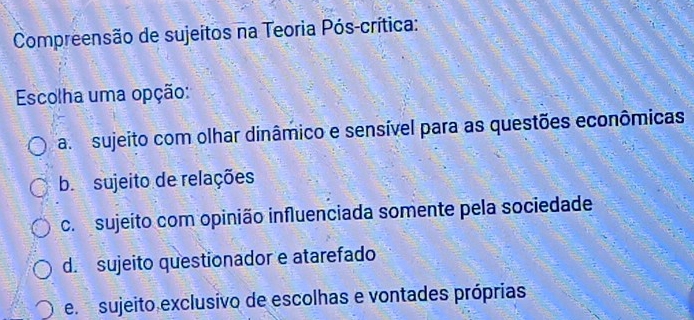 Compreensão de sujeitos na Teoria Pós-crítica:
Escolha uma opção:
a sujeito com olhar dinâmico e sensível para as questões econômicas
b sujeito de relações
c. sujeito com opinião influenciada somente pela sociedade
d. sujeito questionador e atarefado
e sujeito exclusivo de escolhas e vontades próprias