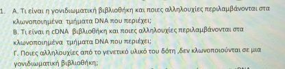 Α. Τι είναιιηγονιδιωμιατική βιβλιοθήκη καιαποιες αλληλουχίες περιλαμβάνονταιαστα 
κλωνοποιημένα τμήματα ΒΝΑ που περιέχει; 
Β. Τι είναι η сΝΝΑ βιβλιοθήκη και ποιες αλληλουχίες περιλαμβάνονται στα 
κλωνοποιημέναα τμήματα ΒΝΑ πουαπεριέχει; 
Γ. Ποιες αλληλουαχοίες ααπό το γενετικό υλικό του δότη όδεν κλωνοποιούνται σε μια 
γονιδιωματική βιβλιοθήκη;