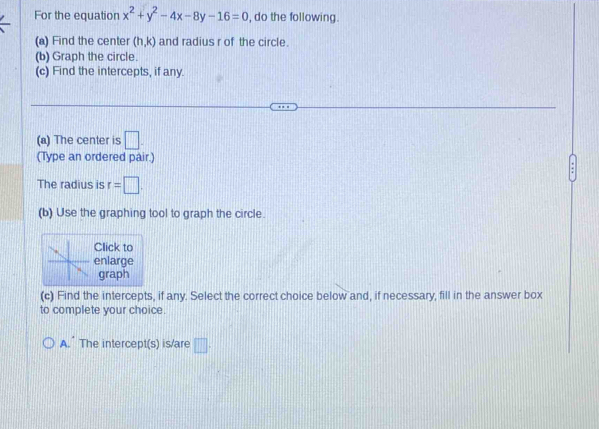 For the equation x^2+y^2-4x-8y-16=0 , do the following. 
(a) Find the center (h,k) and radius r of the circle. 
(b) Graph the circle. 
(c) Find the intercepts, if any. 
(a) The center is □. 
(Type an ordered pair.) 
The radius is r=□. 
(b) Use the graphing tool to graph the circle. 
lick to 
nlarge 
graph 
(c) Find the intercepts, if any. Select the correct choice below and, if necessary, fill in the answer box 
to complete your choice. 
A.” The intercept(s) is/are □ .