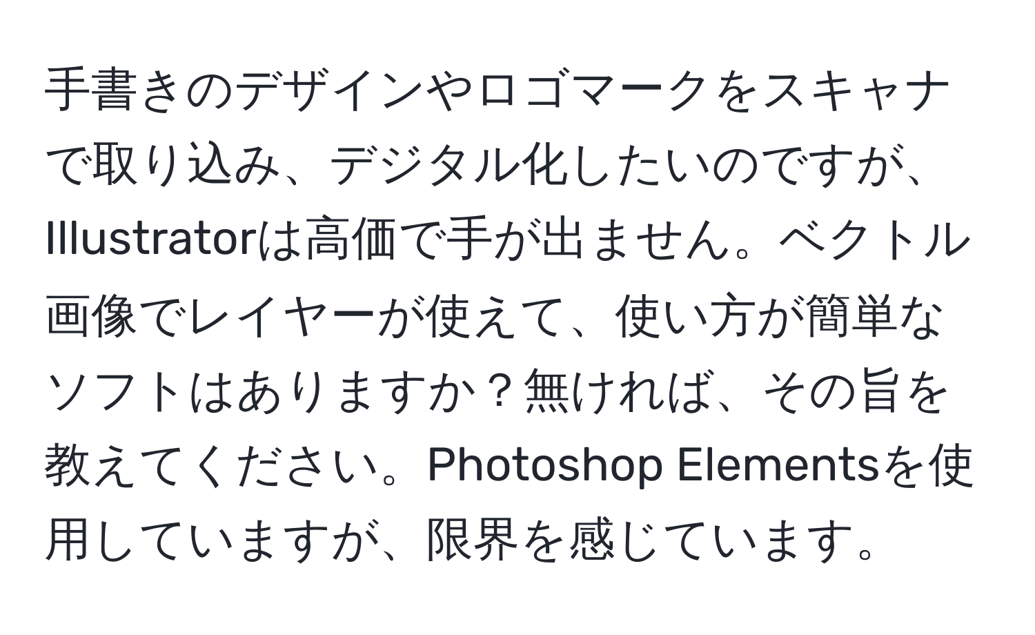 手書きのデザインやロゴマークをスキャナで取り込み、デジタル化したいのですが、Illustratorは高価で手が出ません。ベクトル画像でレイヤーが使えて、使い方が簡単なソフトはありますか？無ければ、その旨を教えてください。Photoshop Elementsを使用していますが、限界を感じています。