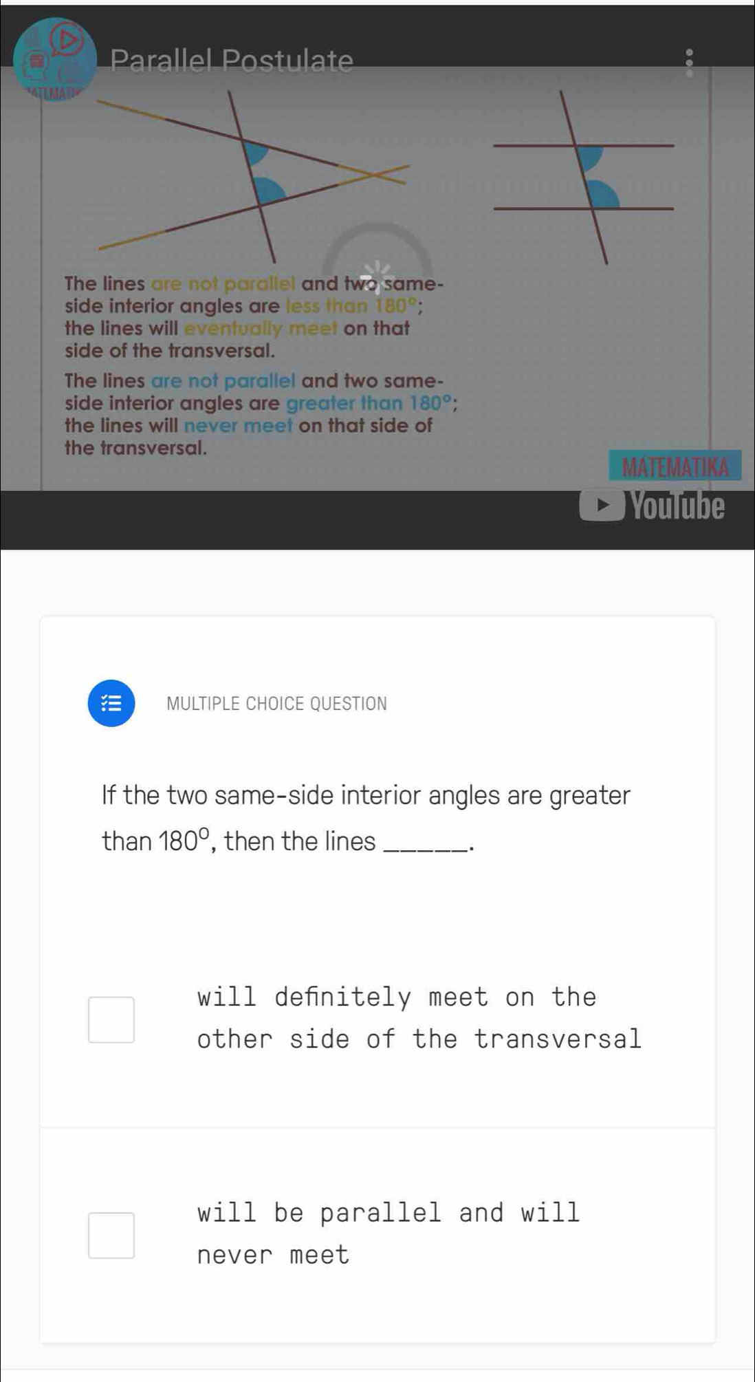 Parallel Postulate
The lines are not parallel and two same-
side interior angles are less than 180°
the lines will eventually meet on that
side of the transversal.
The lines are not parallel and two same-
side interior angles are greater than 180°
the lines will never meet on that side of
the transversal.
MATEMATIKA
Youlube
MULTIPLE CHOICE QUESTION
If the two same-side interior angles are greater
than 180° , then the lines_
.
will denitely meet on the
other side of the transversal
will be parallel and will
never meet