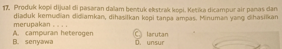 Produk kopi dijual di pasaran dalam bentuk ekstrak kopi. Ketika dicampur air panas dan
diaduk kemudian didiamkan, dihasilkan kopi tanpa ampas. Minuman yang dihasilkan
merupakan . . . .
A. campuran heterogen C. larutan
B. senyawa D. unsur