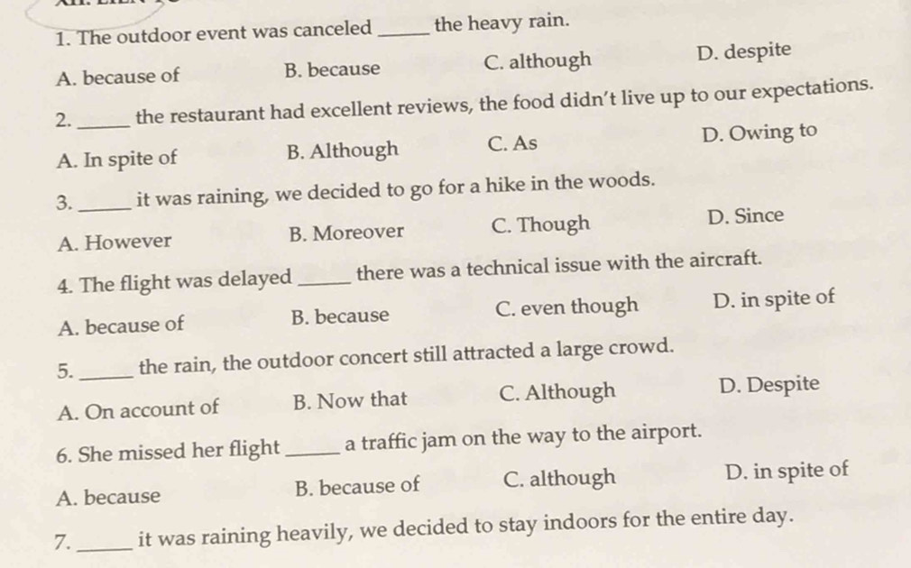 The outdoor event was canceled _the heavy rain.
A. because of B. because C. although D. despite
2._ the restaurant had excellent reviews, the food didn’t live up to our expectations.
A. In spite of B. Although C. As D. Owing to
3._ it was raining, we decided to go for a hike in the woods.
A. However B. Moreover C. Though D. Since
4. The flight was delayed _there was a technical issue with the aircraft.
A. because of B. because C. even though D. in spite of
5. _the rain, the outdoor concert still attracted a large crowd.
A. On account of B. Now that C. Although D. Despite
6. She missed her flight _a traffic jam on the way to the airport.
A. because B. because of C. although D. in spite of
7._ it was raining heavily, we decided to stay indoors for the entire day.