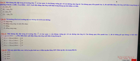 Cầu 15. Một khung dây đặt trong tử trường đầu vector B có trục quay A của khung vuông góc với các đường cảm ứng tử. Cho khuag quay đều quanh trục A, thi suất điện động cảm ứng xuất hiện trong khung có
phương trình là: e=200√2cos(100x - π6)V. Suất điện động cảm ứng xuất hiện trong khung tại thời điễm t=1/100s.
A. 100sqrt(5)V
B. -100sqrt(6)V
C. 100sqrt(3)V
D. -100sqrt(2)V
Cầu 16. Tử trưởng đều là từ trường mà các đường sửc từ là các đường:
B. thẳng song song và cách đều nhau. A. song song
D. thắng song song. C. thang.
vector B
Câu 17. Một khung đây đặt trong từ trường đầu 1. Biểu thức suất điện động cảm ứng xuất hiện trong khung là: có trục quay △ của khang vuỡng gốc với các đường cầm ứng tử. Cho khung quay đều quanh trục Δ, thì từ thông gới qua khung có biểu thức
 1/2π  cos (100π t+ π /3 )Wb.
A. e=50cos (100π t-
e=25cos (100π t+
C. e=25cos (100π t=
D e=50cos (100π t+
Cần 18. Một máy phát điện xoay chiêu ba pha hình sao có điện áp pha bằng 220V. Điện áp dây của mạng điện lúc
B. 220V. A. 12TV.
D. 381V C. 110V. Bài Tist sử khói động lại xaa: () Gir : 38 Phit : 36 C