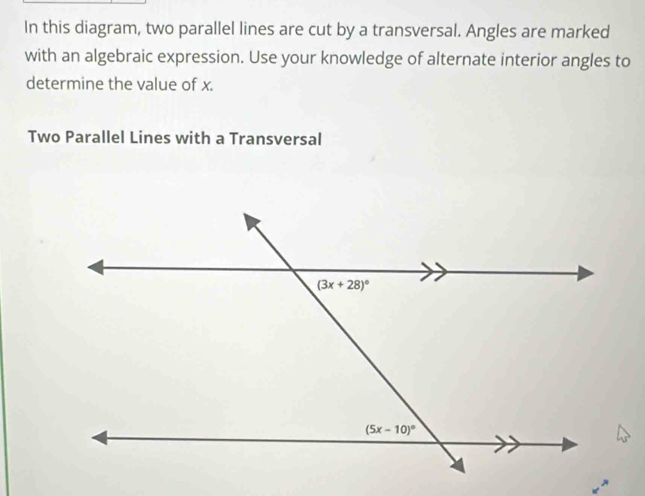 In this diagram, two parallel lines are cut by a transversal. Angles are marked
with an algebraic expression. Use your knowledge of alternate interior angles to
determine the value of x.
Two Parallel Lines with a Transversal