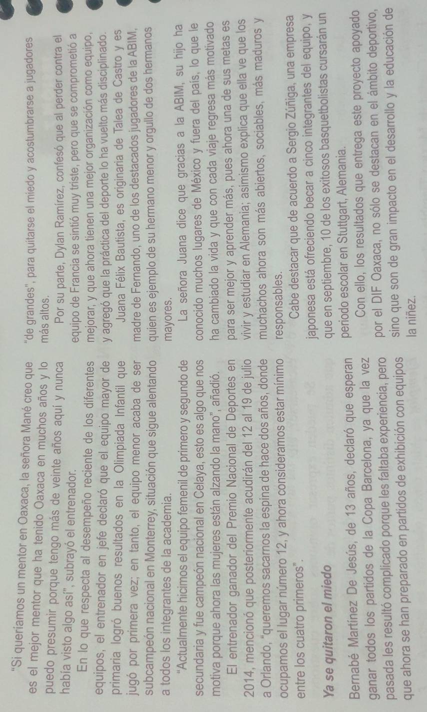 “Si queríamos un mentor en Oaxaca, la señora Mané creo que “de grandes”, para quitarse el miedo y acostumbrarse a jugadores
es el mejor mentor que ha tenido Oaxaca en muchos años y lo más altos.
puedo presumir porque tengo más de veinte años aquí y nunca Por su parte, Dylan Ramírez, confesó que al perder contra el
había visto algo así", subrayó el entrenador.
equipo de Francia se sintió muy triste, pero que se comprometió a
En lo que respecta al desempeño reciente de los diferentes mejorar, y que ahora tienen una mejor organización como equipo,
equipos, el entrenador en jefe declaró que el equipo mayor de y agregó que la práctica del deporte lo ha vuelto más disciplinado.
primaria logró buenos resultados en la Olimpiada Infantil que Juana Félix Bautista, es originaria de Talea de Castro y es
jugó por primera vez; en tanto, el equipo menor acaba de ser madre de Fernando, uno de los destacados jugadores de la ABIM,
subcampeón nacional en Monterrey, situación que sigue alentando quien es ejemplo de su hermano menor y orgullo de dos hermanos
a todos los integrantes de la academia. mayores.
“Actualmente hicimos el equipo femenil de primero y segundo de La señora Juana dice que gracias a la ABIM, su hijo ha
secundaria y fue campeón nacional en Celaya, esto es algo que nos conocido muchos lugares de México y fuera del país, lo que le
motiva porque ahora las mujeres están alzando la mano”, añadió. ha cambiado la vida y que con cada viaje regresa más motivado
El entrenador ganador del Premio Nacional de Deportes en para ser mejor y aprender más, pues ahora una de sus metas es
2014, mencionó que posteriormente acudirán del 12 al 19 de julio vivir y estudiar en Alemania; asimismo explica que ella ve que los
a Orlando, "queremos sacarnos la espina de hace dos años, donde muchachos ahora son más abiertos, sociables, más maduros y
ocupamos el lugar número 12, y ahora consideramos estar mínimo responsables.
entre los cuatro primeros". Cabe destacar que de acuerdo a Sergio Zúñiga, una empresa
japonesa está ofreciendo becar a cinco integrantes del equipo, y
Ya se quitaron el miedo
que en septiembre, 10 de los exitosos basquetbolistas cursarán un
Bernabé Martínez De Jesús, de 13 años, declaró que esperan periodo escolar en Stuttgart, Alemania.
ganar todos los partidos de la Copa Barcelona, ya que la vez Con ello, los resultados que entrega este proyecto apoyado
pasada les resultó complicado porque les faltaba experiencia, pero por el DIF Oaxaca, no sólo se destacan en el ámbito deportivo,
que ahora se han preparado en partidos de exhibición con equipos sino que son de gran impacto en el desarrollo y la educación de
la niñez.