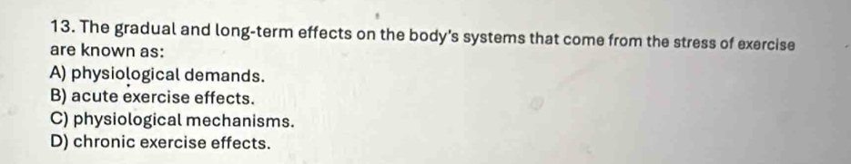 The gradual and long-term effects on the body's systems that come from the stress of exercise
are known as:
A) physiological demands.
B) acute exercise effects.
C) physiological mechanisms.
D) chronic exercise effects.