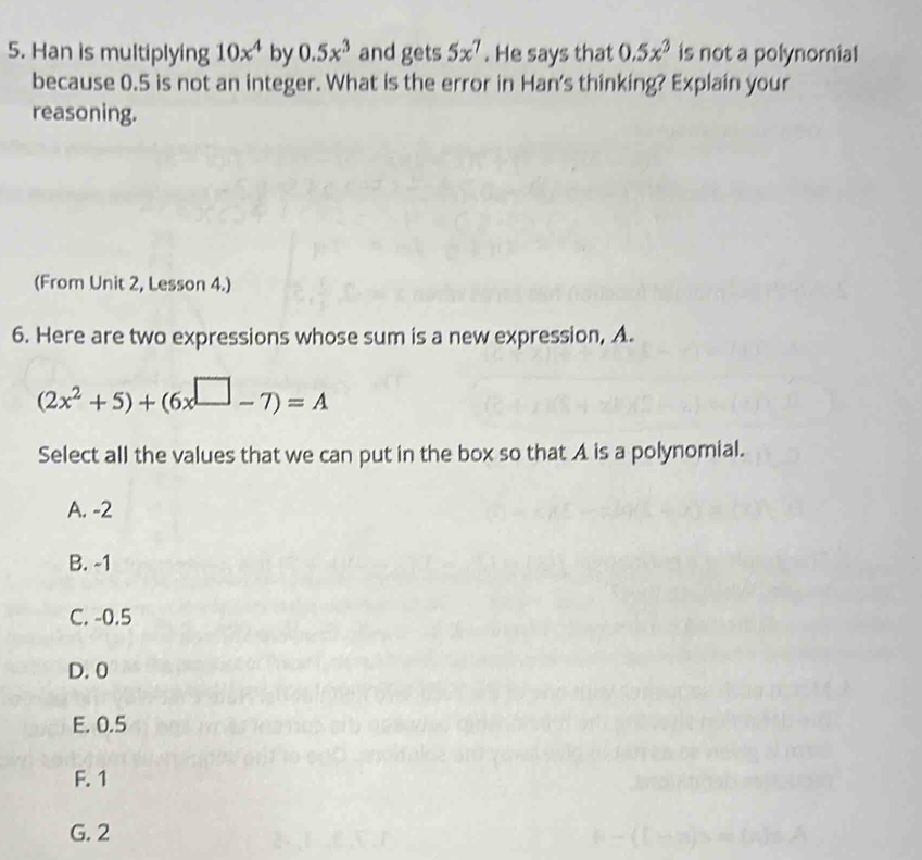 Han is multiplying 10x^4 by 0.5x^3 and gets 5x^7. He says that 0.5x^3 is not a polynomial
because 0.5 is not an integer. What is the error in Han's thinking? Explain your
reasoning.
(From Unit 2, Lesson 4.)
6. Here are two expressions whose sum is a new expression, A.
(2x^2+5)+(6x^(□)-7)=A
Select all the values that we can put in the box so that A is a polynomial.
A. -2
B. -1
C. -0.5
D. 0
E. 0.5
F. 1
G. 2