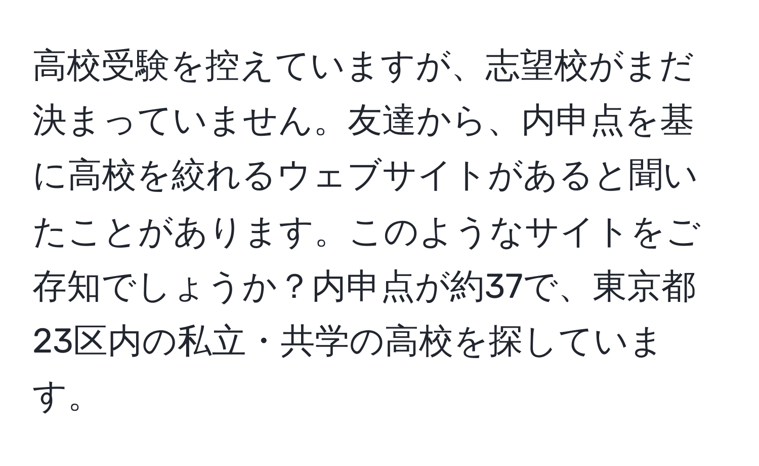 高校受験を控えていますが、志望校がまだ決まっていません。友達から、内申点を基に高校を絞れるウェブサイトがあると聞いたことがあります。このようなサイトをご存知でしょうか？内申点が約37で、東京都23区内の私立・共学の高校を探しています。