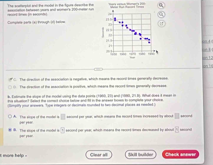 The scatterplot and the model in the figure describe the Years versus Women's 200
association between years and women's 200-meter run Meter Run Record Times Q
record times (in seconds). 24
a
Complete parts (a) through (d) below. 23.5
23
h 22.5
22
21.5 on 4 (
21
20.5 on 8 (
1950 1960 1970 1980 1990
Year
on 12
on 16
C. The direction of the association is negative, which means the record times generally decrease.
D. The direction of the association is positive, which means the record times generally decrease.
b. Estimate the slope of the model using the data points (1960,23) and (1980, 21.9). What does it mean in
this situation? Select the correct choice below and fill in the answer boxes to complete your choice.
(Simplify your answers. Type integers or decimals rounded to two decimal places as needed.)
A. The slope of the model is □ second per year, which means the record times increased by about □ second
per year.
B. The slope of the model is [ 1 second per year, which means the record times decreased by about 1 second
per year.
t more help ^ Clear all Skill builder Check answer
