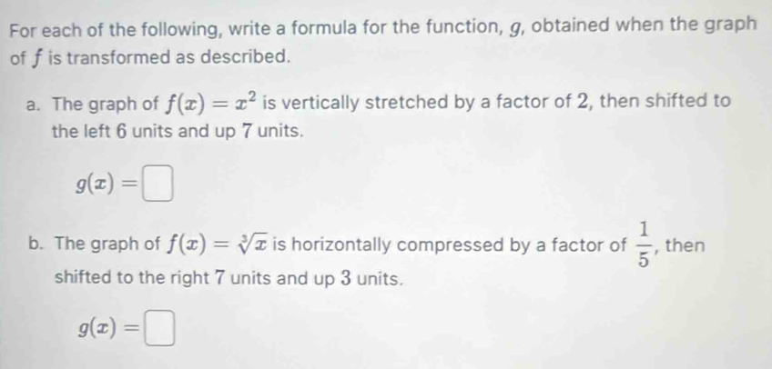 For each of the following, write a formula for the function, g, obtained when the graph 
of f is transformed as described. 
a. The graph of f(x)=x^2 is vertically stretched by a factor of 2, then shifted to 
the left 6 units and up 7 units.
g(x)=□
b. The graph of f(x)=sqrt[3](x) is horizontally compressed by a factor of  1/5  , then 
shifted to the right 7 units and up 3 units.
g(x)=□