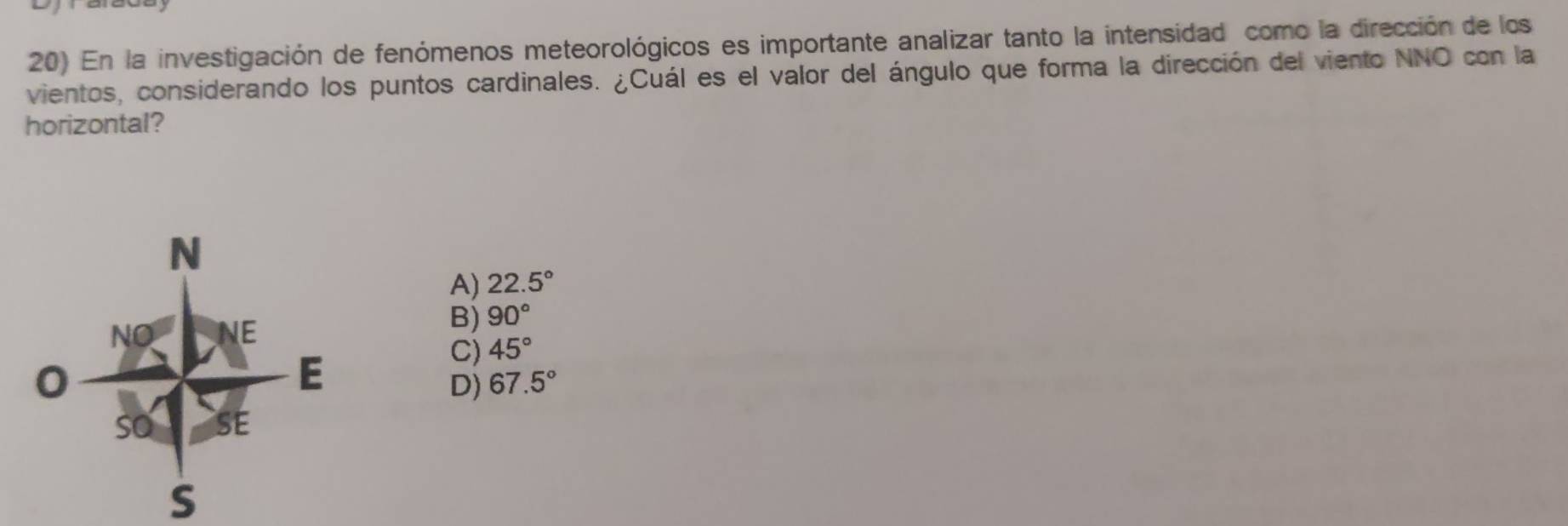 En la investigación de fenómenos meteorológicos es importante analizar tanto la intensidad como la dirección de los
vientos, considerando los puntos cardinales. ¿Cuál es el valor del ángulo que forma la dirección del viento NNO con la
horizontal?
A) 22.5°
B) 90°
C) 45°
D) 67.5°
S